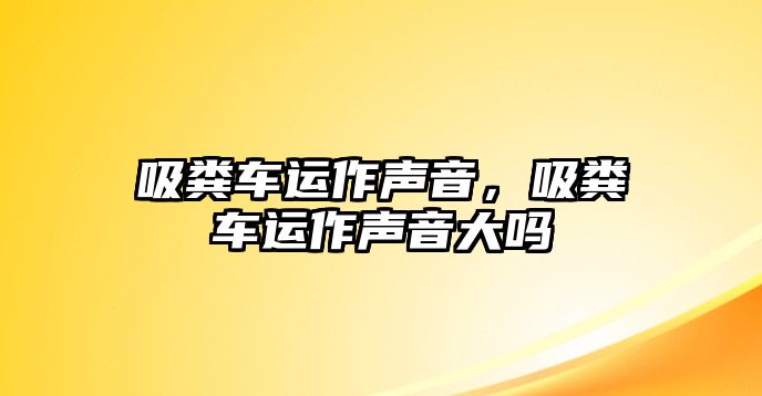 吸糞車運(yùn)作聲音，吸糞車運(yùn)作聲音大嗎