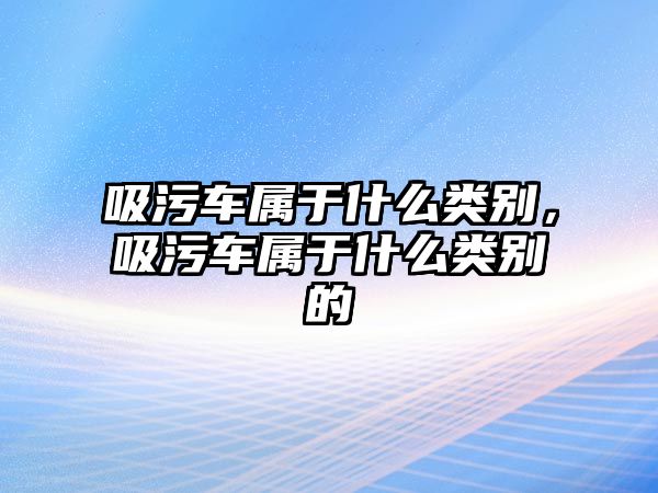 吸污車屬于什么類別，吸污車屬于什么類別的