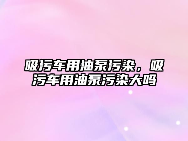 吸污車用油泵污染，吸污車用油泵污染大嗎