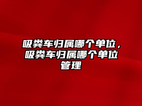 吸糞車歸屬哪個單位，吸糞車歸屬哪個單位管理