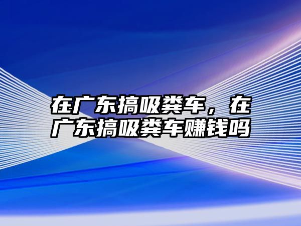 在廣東搞吸糞車，在廣東搞吸糞車賺錢嗎