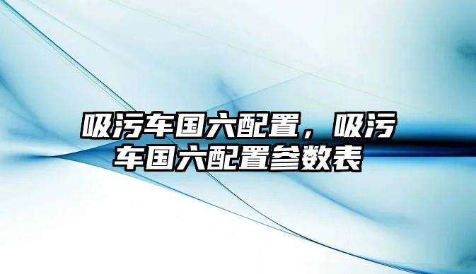 吸污車國六配置，吸污車國六配置參數(shù)表