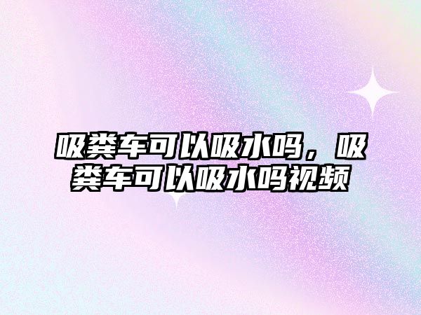 吸糞車可以吸水嗎，吸糞車可以吸水嗎視頻