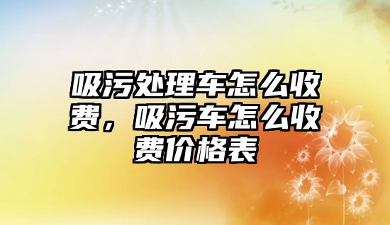 吸污處理車怎么收費(fèi)，吸污車怎么收費(fèi)價(jià)格表