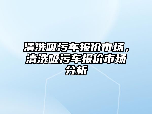 清洗吸污車報價市場，清洗吸污車報價市場分析