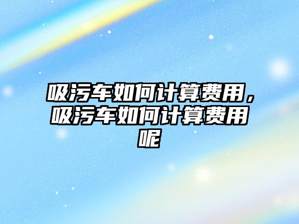 吸污車如何計(jì)算費(fèi)用，吸污車如何計(jì)算費(fèi)用呢