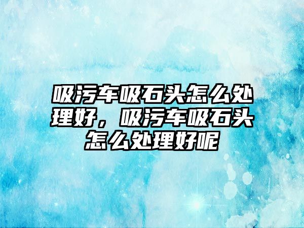 吸污車吸石頭怎么處理好，吸污車吸石頭怎么處理好呢