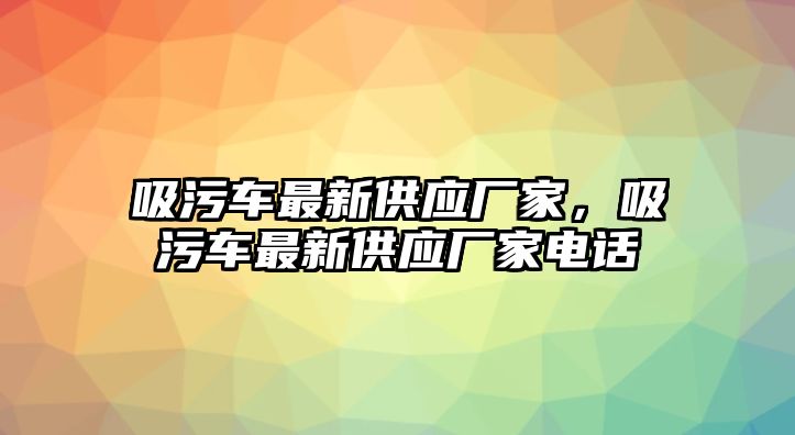 吸污車最新供應(yīng)廠家，吸污車最新供應(yīng)廠家電話