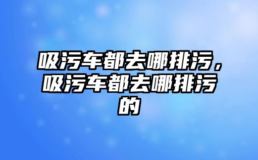 吸污車都去哪排污，吸污車都去哪排污的