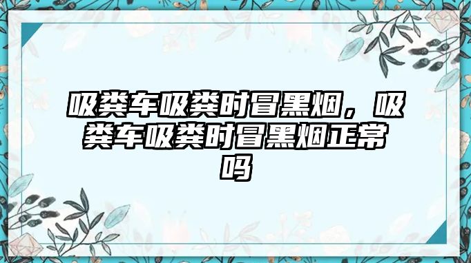 吸糞車吸糞時冒黑煙，吸糞車吸糞時冒黑煙正常嗎