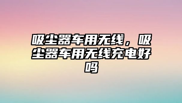 吸塵器車用無線，吸塵器車用無線充電好嗎