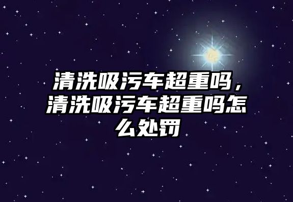 清洗吸污車超重嗎，清洗吸污車超重嗎怎么處罰