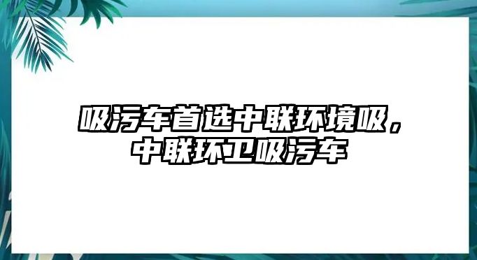 吸污車首選中聯(lián)環(huán)境吸，中聯(lián)環(huán)衛(wèi)吸污車