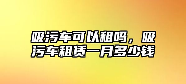 吸污車可以租嗎，吸污車租賃一月多少錢