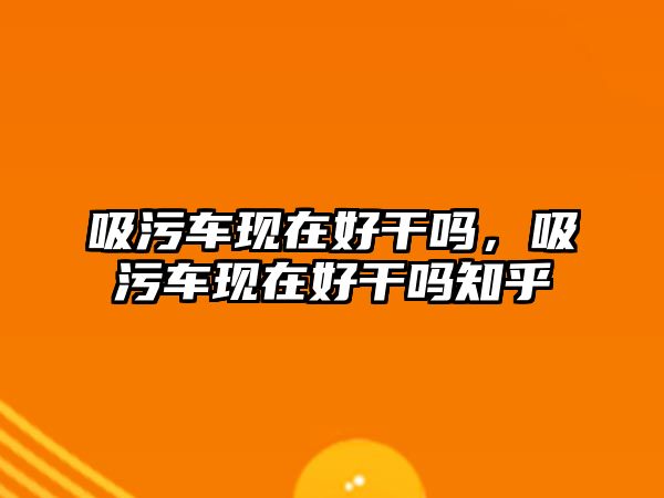 吸污車現(xiàn)在好干嗎，吸污車現(xiàn)在好干嗎知乎