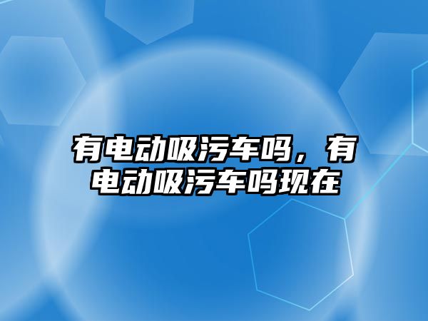 有電動吸污車嗎，有電動吸污車嗎現(xiàn)在