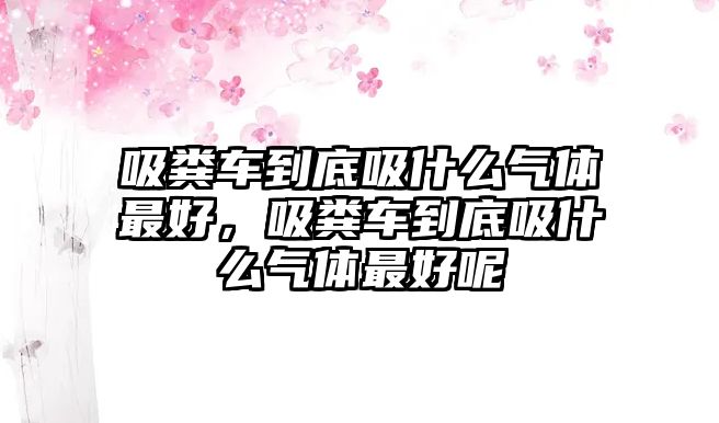 吸糞車到底吸什么氣體最好，吸糞車到底吸什么氣體最好呢