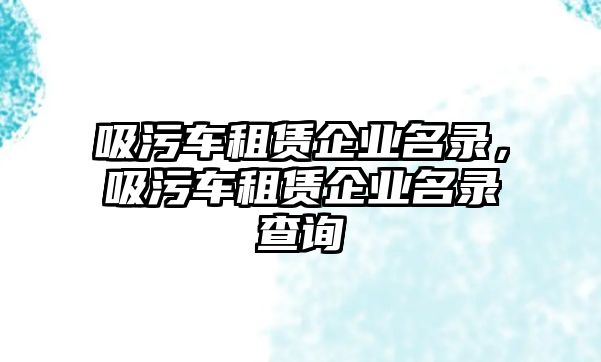 吸污車租賃企業(yè)名錄，吸污車租賃企業(yè)名錄查詢