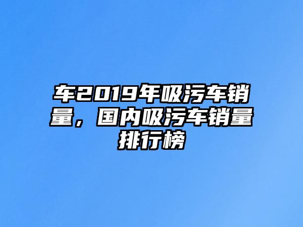 車2019年吸污車銷量，國內(nèi)吸污車銷量排行榜