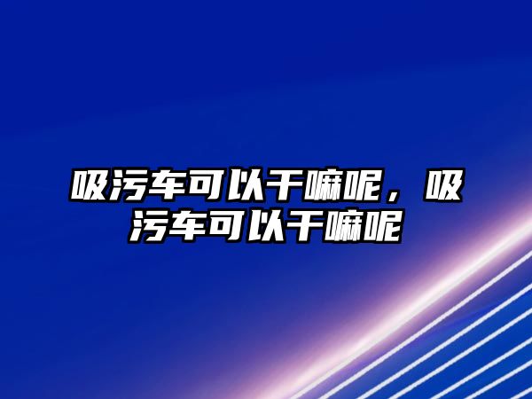 吸污車可以干嘛呢，吸污車可以干嘛呢