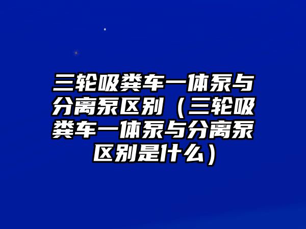 三輪吸糞車一體泵與分離泵區(qū)別（三輪吸糞車一體泵與分離泵區(qū)別是什么）