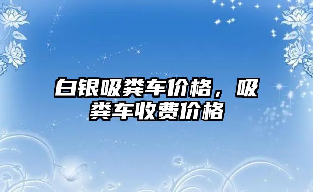 白銀吸糞車價格，吸糞車收費價格