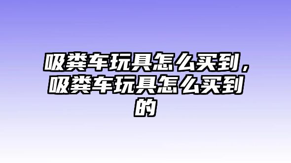 吸糞車玩具怎么買到，吸糞車玩具怎么買到的