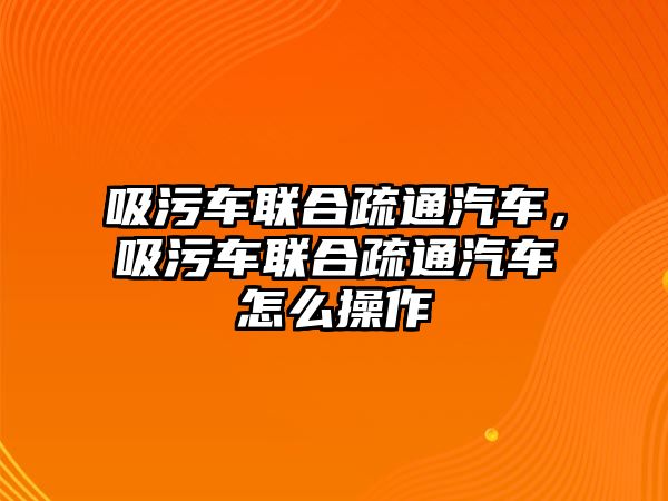 吸污車聯(lián)合疏通汽車，吸污車聯(lián)合疏通汽車怎么操作