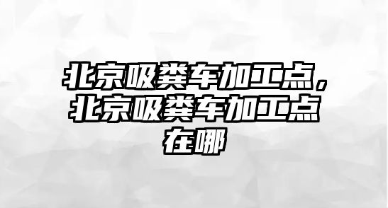 北京吸糞車加工點，北京吸糞車加工點在哪