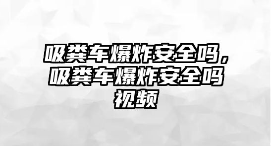 吸糞車爆炸安全嗎，吸糞車爆炸安全嗎視頻