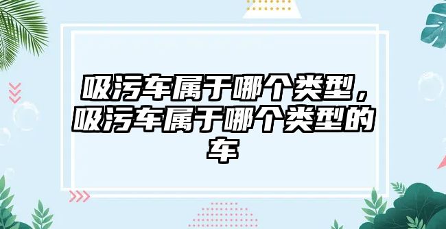 吸污車屬于哪個類型，吸污車屬于哪個類型的車