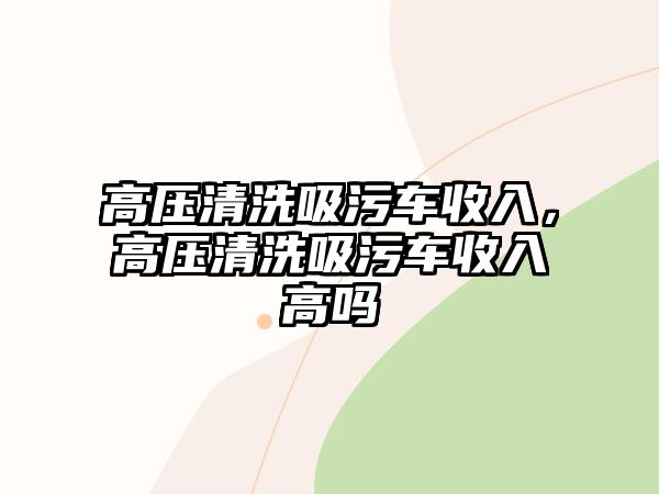 高壓清洗吸污車收入，高壓清洗吸污車收入高嗎