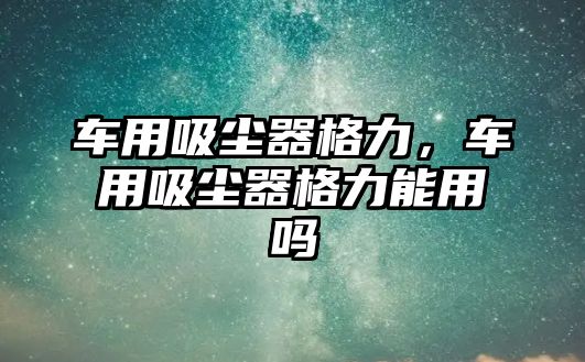 車用吸塵器格力，車用吸塵器格力能用嗎