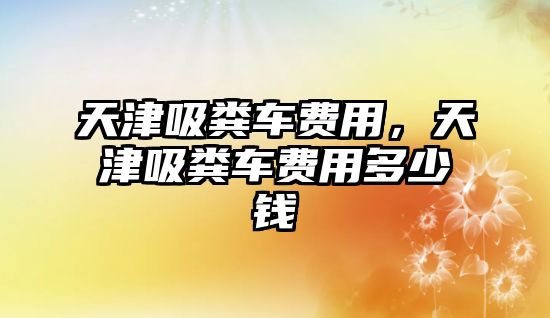 天津吸糞車費(fèi)用，天津吸糞車費(fèi)用多少錢