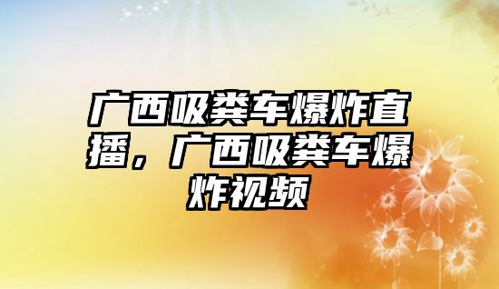 廣西吸糞車爆炸直播，廣西吸糞車爆炸視頻