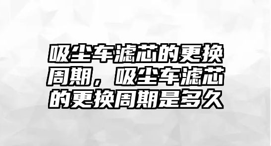 吸塵車濾芯的更換周期，吸塵車濾芯的更換周期是多久