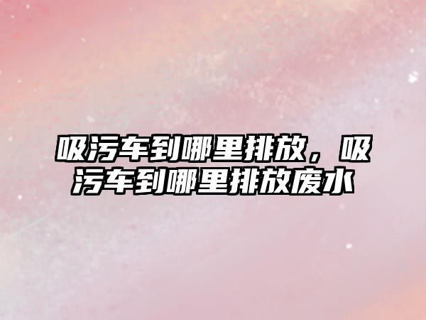 吸污車到哪里排放，吸污車到哪里排放廢水