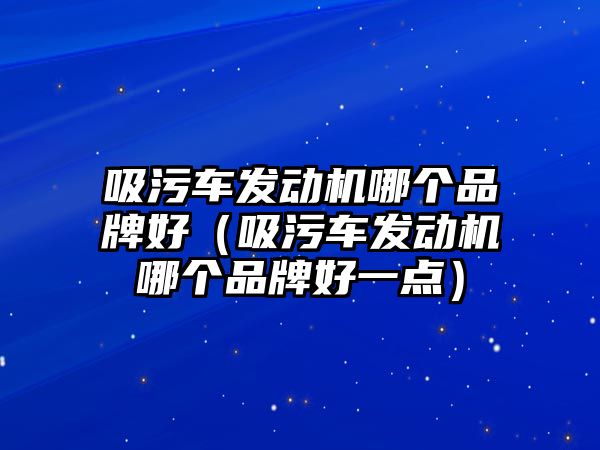 吸污車發(fā)動機哪個品牌好（吸污車發(fā)動機哪個品牌好一點）