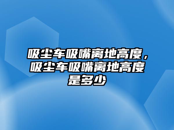 吸塵車吸嘴離地高度，吸塵車吸嘴離地高度是多少