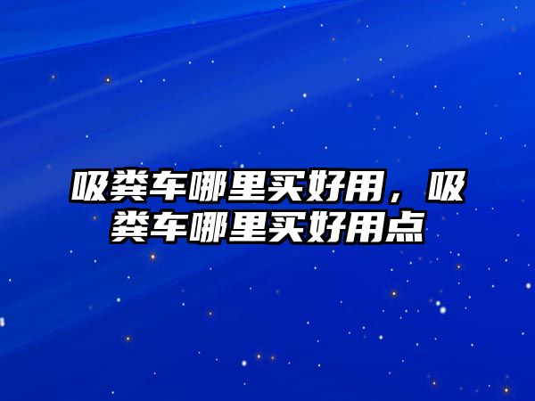 吸糞車哪里買好用，吸糞車哪里買好用點