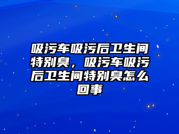 吸污車吸污后衛(wèi)生間特別臭，吸污車吸污后衛(wèi)生間特別臭怎么回事