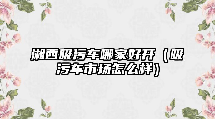 湘西吸污車哪家好開（吸污車市場怎么樣）