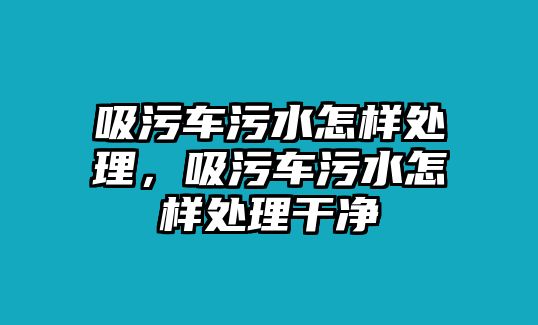 吸污車污水怎樣處理，吸污車污水怎樣處理干凈