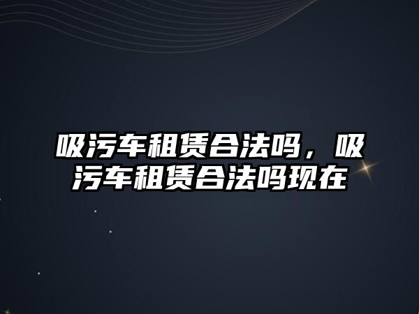 吸污車租賃合法嗎，吸污車租賃合法嗎現(xiàn)在