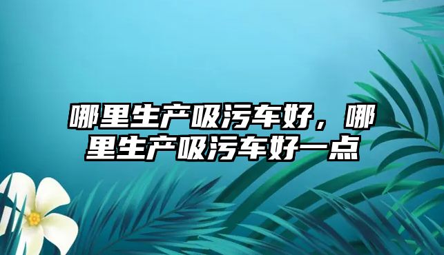 哪里生產吸污車好，哪里生產吸污車好一點