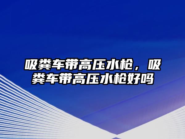 吸糞車帶高壓水槍，吸糞車帶高壓水槍好嗎