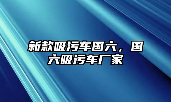 新款吸污車國六，國六吸污車廠家