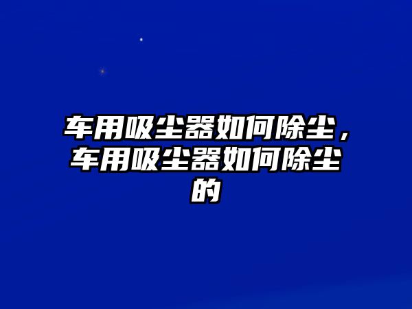 車用吸塵器如何除塵，車用吸塵器如何除塵的