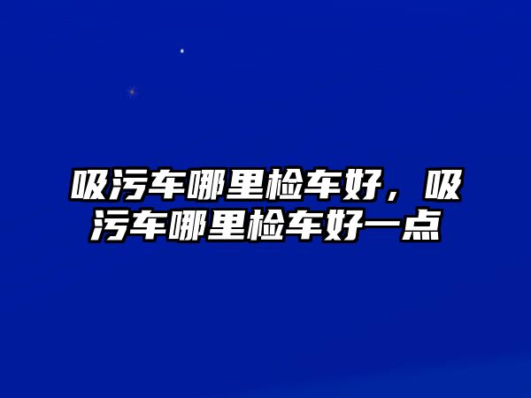 吸污車哪里檢車好，吸污車哪里檢車好一點