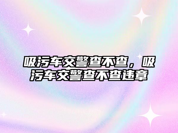 吸污車(chē)交警查不查，吸污車(chē)交警查不查違章